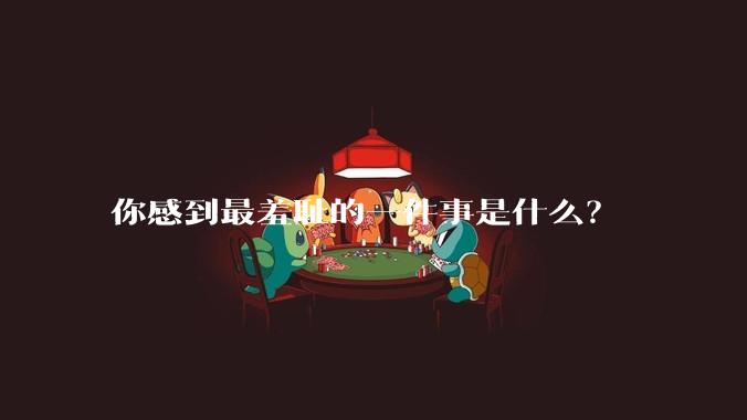 你感到最羞耻的一件事是什么？